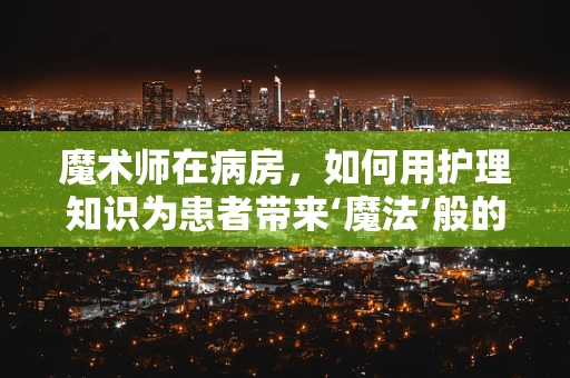 魔术师在病房，如何用护理知识为患者带来‘魔法’般的康复体验？