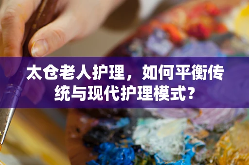 太仓老人护理，如何平衡传统与现代护理模式？