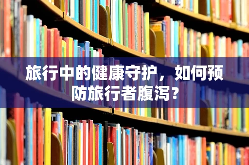 旅行中的健康守护，如何预防旅行者腹泻？