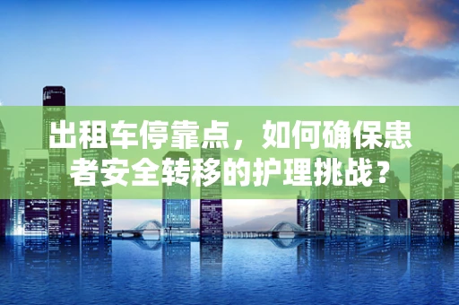 出租车停靠点，如何确保患者安全转移的护理挑战？