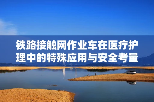 铁路接触网作业车在医疗护理中的特殊应用与安全考量