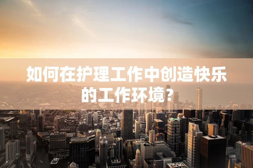 如何在护理工作中创造快乐的工作环境？