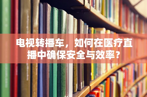 电视转播车，如何在医疗直播中确保安全与效率？