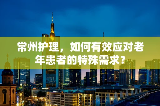 常州护理，如何有效应对老年患者的特殊需求？