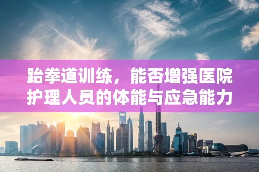 跆拳道训练，能否增强医院护理人员的体能与应急能力？