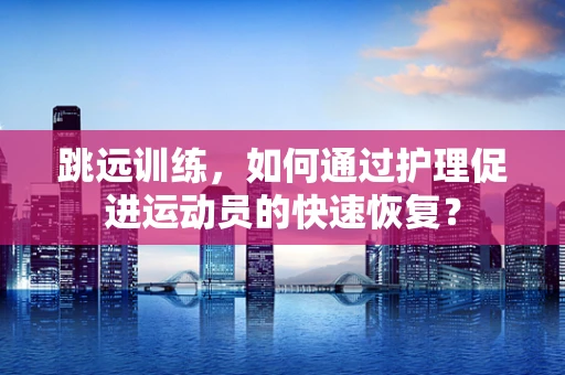 跳远训练，如何通过护理促进运动员的快速恢复？
