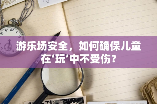 游乐场安全，如何确保儿童在‘玩’中不受伤？