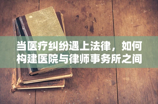 当医疗纠纷遇上法律，如何构建医院与律师事务所之间的和谐桥梁？