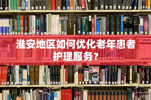 淮安地区如何优化老年患者护理服务？