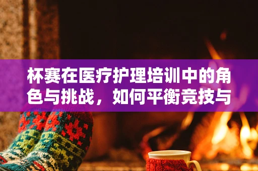 杯赛在医疗护理培训中的角色与挑战，如何平衡竞技与学习？