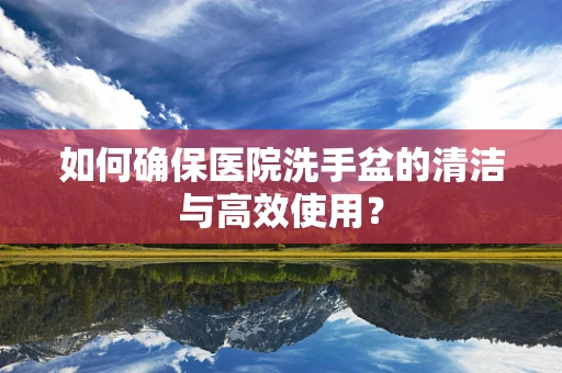 如何确保医院洗手盆的清洁与高效使用？