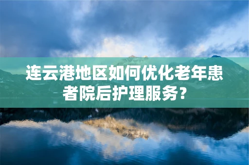 连云港地区如何优化老年患者院后护理服务？