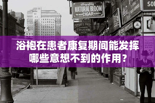 浴袍在患者康复期间能发挥哪些意想不到的作用？