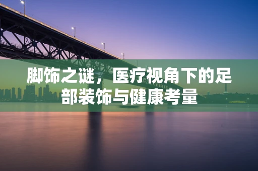 脚饰之谜，医疗视角下的足部装饰与健康考量