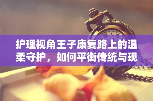 护理视角王子康复路上的温柔守护，如何平衡传统与现代护理策略？