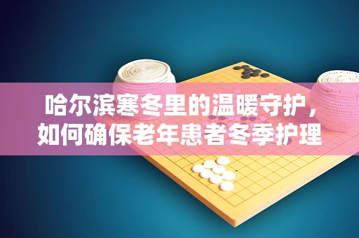 哈尔滨寒冬里的温暖守护，如何确保老年患者冬季护理的温度与安全？