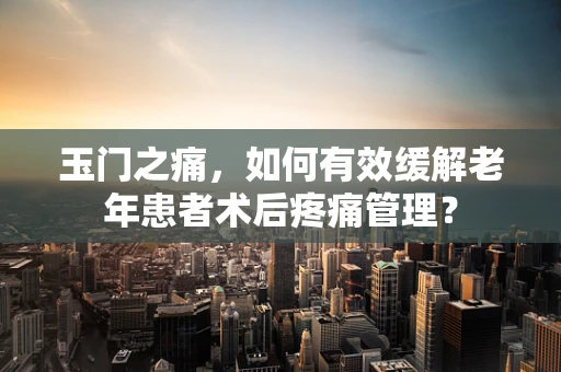 玉门之痛，如何有效缓解老年患者术后疼痛管理？