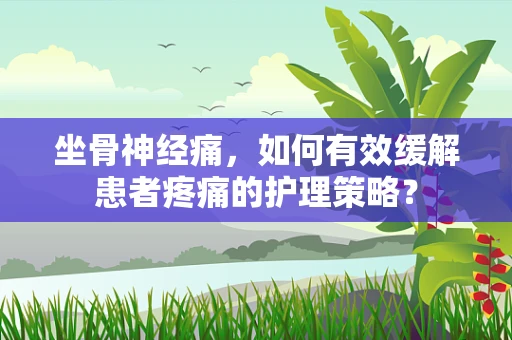 坐骨神经痛，如何有效缓解患者疼痛的护理策略？