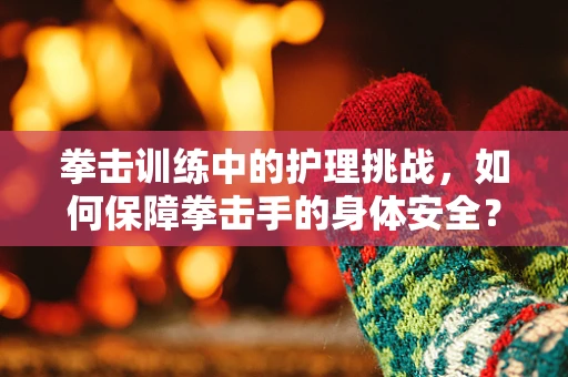 拳击训练中的护理挑战，如何保障拳击手的身体安全？