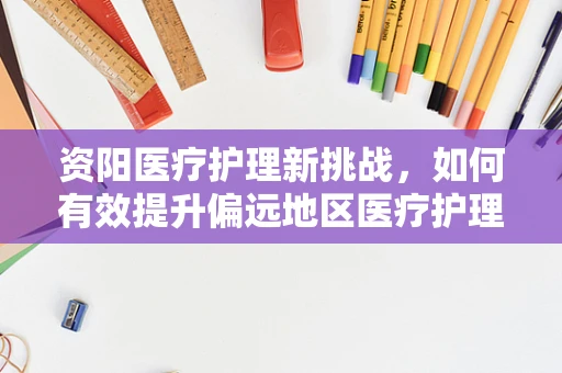 资阳医疗护理新挑战，如何有效提升偏远地区医疗护理服务质量？