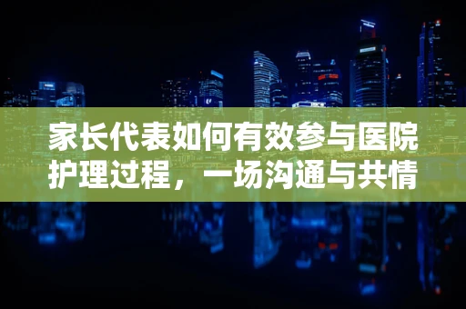 家长代表如何有效参与医院护理过程，一场沟通与共情的桥梁建设