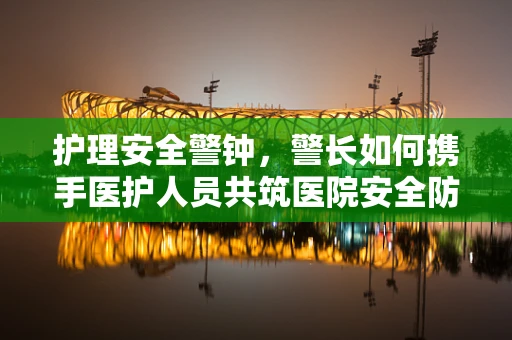 护理安全警钟，警长如何携手医护人员共筑医院安全防线？