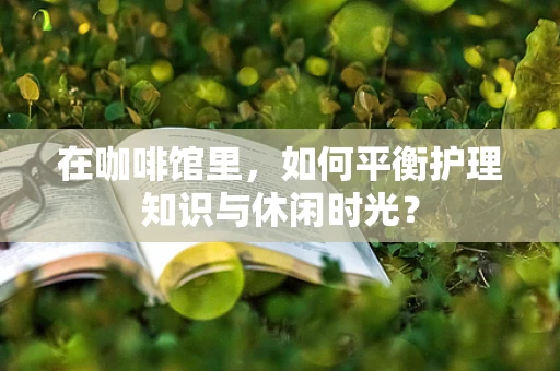在咖啡馆里，如何平衡护理知识与休闲时光？