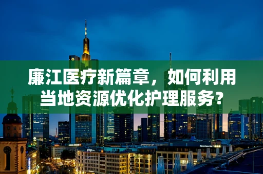 廉江医疗新篇章，如何利用当地资源优化护理服务？