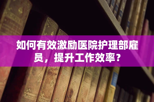 如何有效激励医院护理部雇员，提升工作效率？