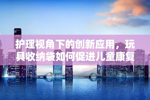 护理视角下的创新应用，玩具收纳袋如何促进儿童康复治疗中的玩中学？