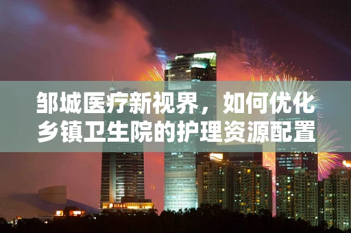 邹城医疗新视界，如何优化乡镇卫生院的护理资源配置？