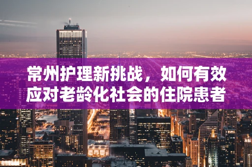常州护理新挑战，如何有效应对老龄化社会的住院患者需求？