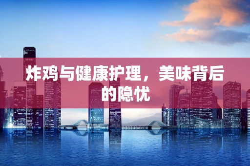 炸鸡与健康护理，美味背后的隐忧