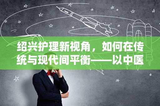 绍兴护理新视角，如何在传统与现代间平衡——以中医药文化融入护理实践为例