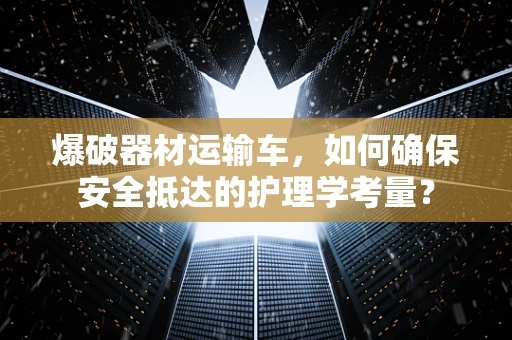 爆破器材运输车，如何确保安全抵达的护理学考量？