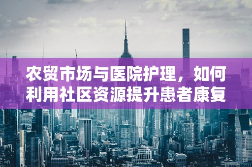 农贸市场与医院护理，如何利用社区资源提升患者康复环境？