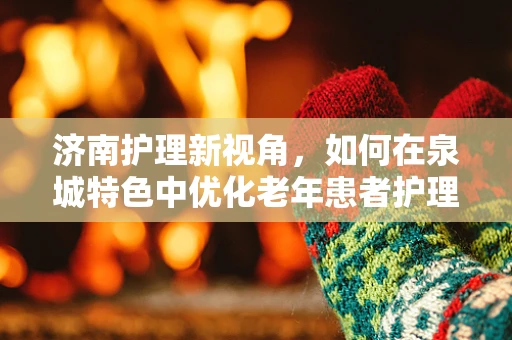 济南护理新视角，如何在泉城特色中优化老年患者护理？