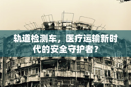 轨道检测车，医疗运输新时代的安全守护者？