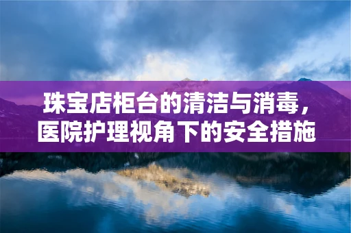 珠宝店柜台的清洁与消毒，医院护理视角下的安全措施