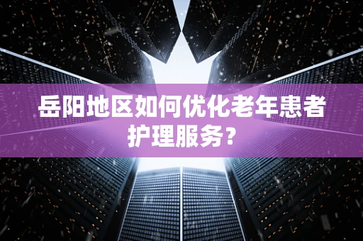 岳阳地区如何优化老年患者护理服务？