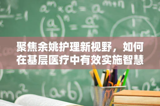 聚焦余姚护理新视野，如何在基层医疗中有效实施智慧护理策略？