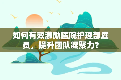 如何有效激励医院护理部雇员，提升团队凝聚力？
