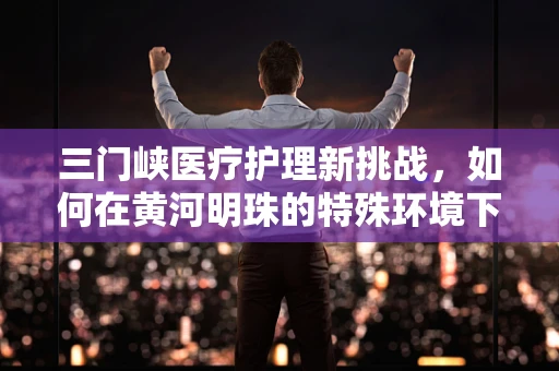 三门峡医疗护理新挑战，如何在黄河明珠的特殊环境下优化患者护理体验？