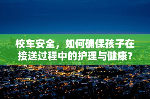 校车安全，如何确保孩子在接送过程中的护理与健康？