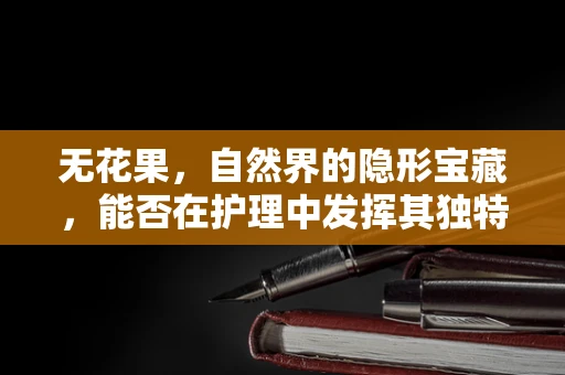 无花果，自然界的隐形宝藏，能否在护理中发挥其独特功效？