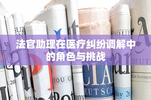 法官助理在医疗纠纷调解中的角色与挑战