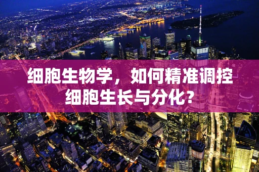 细胞生物学，如何精准调控细胞生长与分化？