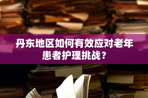 丹东地区如何有效应对老年患者护理挑战？