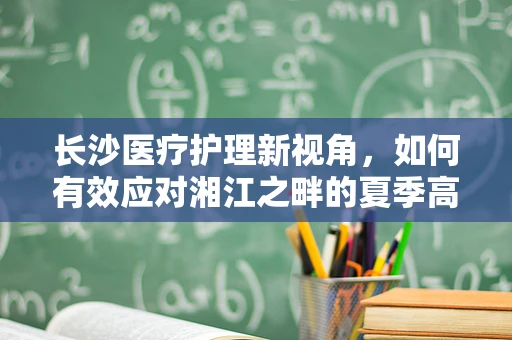 长沙医疗护理新视角，如何有效应对湘江之畔的夏季高温对老年患者的影响？