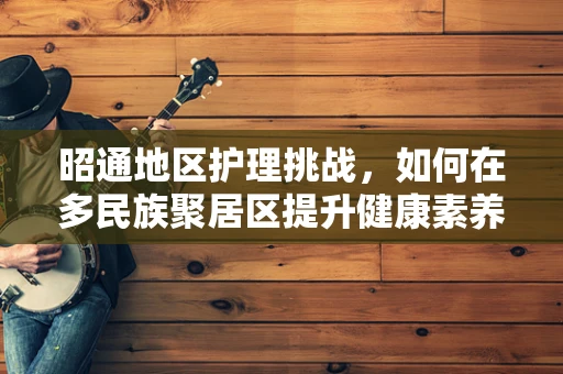 昭通地区护理挑战，如何在多民族聚居区提升健康素养？